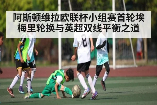 阿斯顿维拉欧联杯小组赛首轮埃梅里轮换与英超双线平衡之道