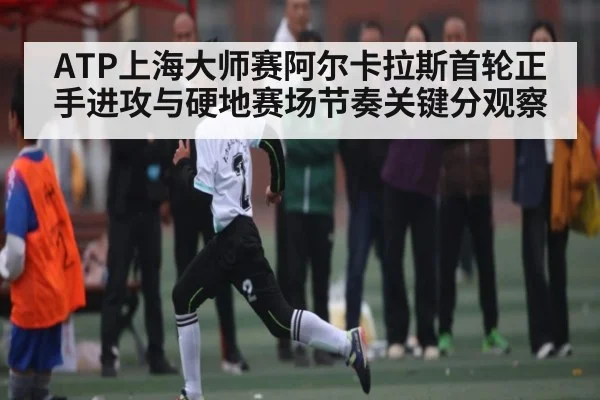 ATP上海大师赛阿尔卡拉斯首轮正手进攻与硬地赛场节奏关键分观察