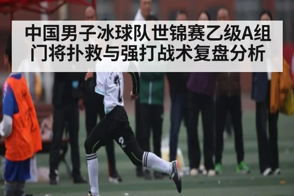 中国男子冰球队世锦赛乙级A组门将扑救与强打战术复盘分析